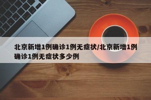 北京新增1例确诊1例无症状/北京新增1例确诊1例无症状多少例