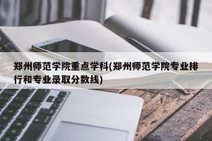 郑州师范学院重点学科(郑州师范学院专业排行和专业录取分数线)