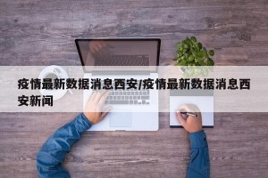 疫情最新数据消息西安/疫情最新数据消息西安新闻