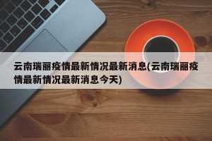 云南瑞丽疫情最新情况最新消息(云南瑞丽疫情最新情况最新消息今天)