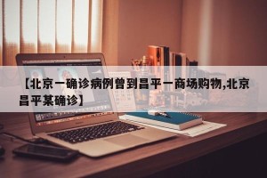 【北京一确诊病例曾到昌平一商场购物,北京昌平某确诊】