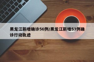黑龙江新增确诊56例/黑龙江新增53例确诊行动轨迹
