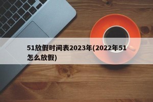 51放假时间表2023年(2022年51怎么放假)