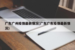 广东广州疫情最新情况(广东广东疫情最新情况)