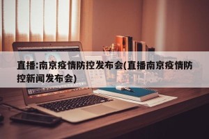 直播:南京疫情防控发布会(直播南京疫情防控新闻发布会)