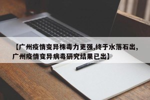 【广州疫情变异株毒力更强,终于水落石出,广州疫情变异病毒研究结果已出】