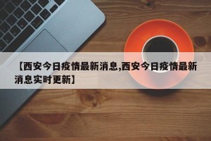 【西安今日疫情最新消息,西安今日疫情最新消息实时更新】