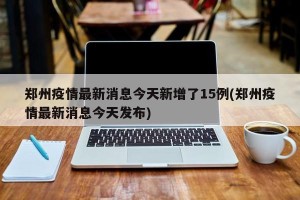 郑州疫情最新消息今天新增了15例(郑州疫情最新消息今天发布)
