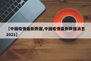【中国疫情最新数据,中国疫情最新数据消息2021】