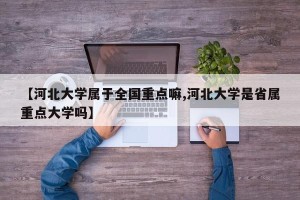 【河北大学属于全国重点嘛,河北大学是省属重点大学吗】