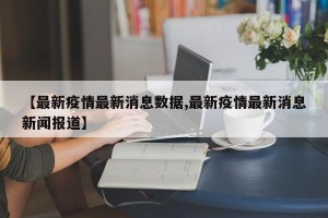 【最新疫情最新消息数据,最新疫情最新消息新闻报道】