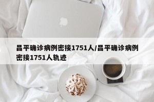 昌平确诊病例密接1751人/昌平确诊病例密接1751人轨迹