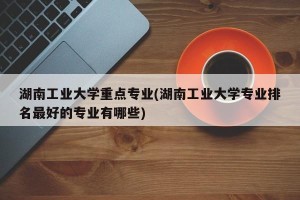 湖南工业大学重点专业(湖南工业大学专业排名最好的专业有哪些)
