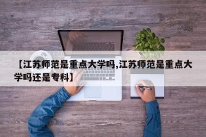 【江苏师范是重点大学吗,江苏师范是重点大学吗还是专科】