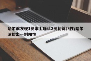 哈尔滨发现1例本土确诊2例初筛阳性/哈尔滨检出一例阳性