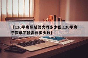 【120平房屋装修大概多少钱,120平房子简单装修需要多少钱】