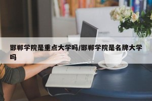 邯郸学院是重点大学吗/邯郸学院是名牌大学吗