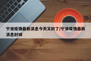 宁波疫情最新消息今天又封了/宁波疫情最新消息封城