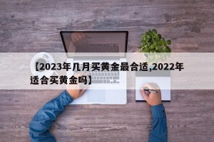 【2023年几月买黄金最合适,2022年适合买黄金吗】