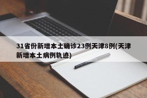 31省份新增本土确诊23例天津8例(天津新增本土病例轨迹)