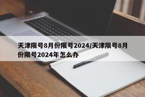 天津限号8月份限号2024/天津限号8月份限号2024年怎么办