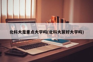 北科大是重点大学吗(北科大算好大学吗)
