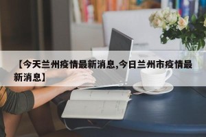 【今天兰州疫情最新消息,今日兰州市疫情最新消息】