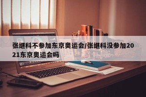张继科不参加东京奥运会/张继科没参加2021东京奥运会吗