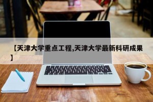 【天津大学重点工程,天津大学最新科研成果】