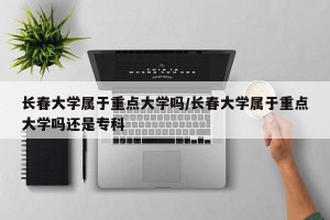 长春大学属于重点大学吗/长春大学属于重点大学吗还是专科