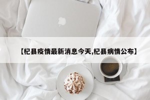 【杞县疫情最新消息今天,杞县病情公布】