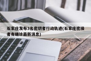 石家庄发布3名密切者行动轨迹(石家庄密接者有确诊最新消息)