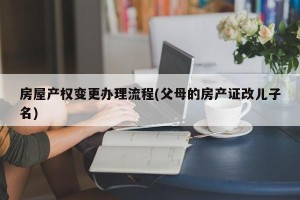 房屋产权变更办理流程(父母的房产证改儿子名)
