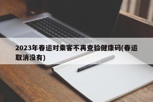2023年春运对乘客不再查验健康码(春运取消没有)