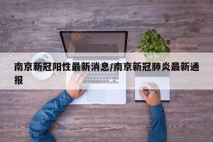 南京新冠阳性最新消息/南京新冠肺炎最新通报