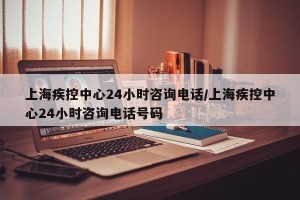 上海疾控中心24小时咨询电话/上海疾控中心24小时咨询电话号码