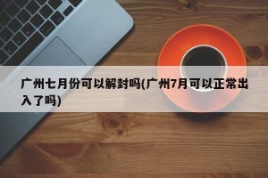 广州七月份可以解封吗(广州7月可以正常出入了吗)