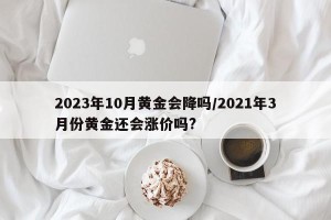 2023年10月黄金会降吗/2021年3月份黄金还会涨价吗?