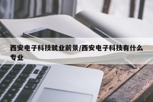 西安电子科技就业前景/西安电子科技有什么专业