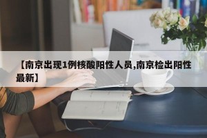 【南京出现1例核酸阳性人员,南京检出阳性最新】