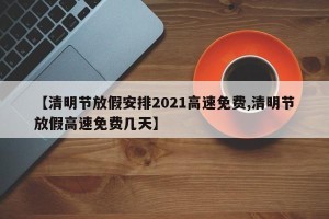 【清明节放假安排2021高速免费,清明节放假高速免费几天】