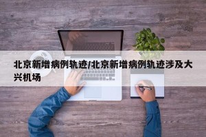 北京新增病例轨迹/北京新增病例轨迹涉及大兴机场