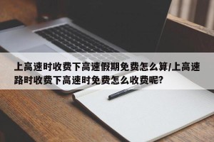 上高速时收费下高速假期免费怎么算/上高速路时收费下高速时免费怎么收费呢?