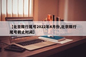【北京限行尾号2022年4月份,北京限行尾号截止时间】