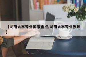 【湖南大学专业国家重点,湖南大学专业强项】