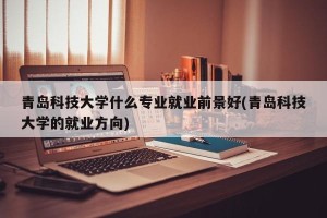 青岛科技大学什么专业就业前景好(青岛科技大学的就业方向)