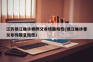 江苏镇江确诊病例父亲核酸阳性(镇江确诊者父亲核酸呈阳性)