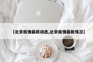 【北京疫情最新动态,北京疫情最新惰况】