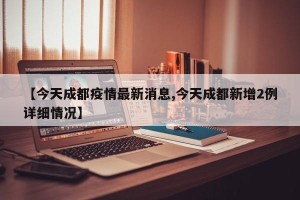【今天成都疫情最新消息,今天成都新增2例详细情况】