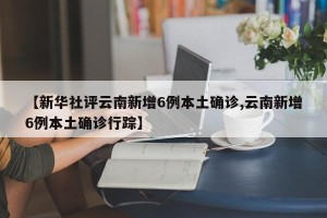 【新华社评云南新增6例本土确诊,云南新增6例本土确诊行踪】